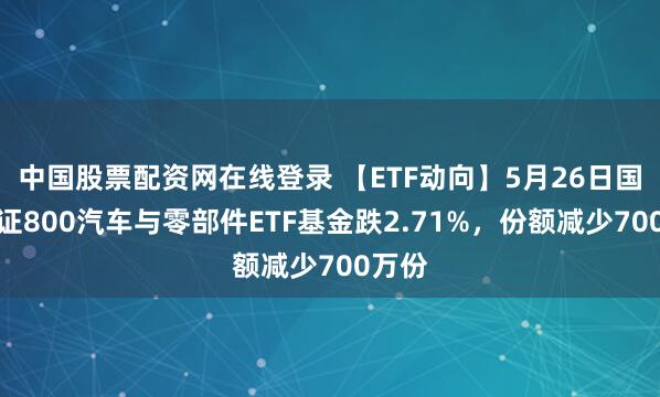 中国股票配资网在线登录 【ETF动向】5月26日国泰中证800汽车与零部件ETF基金跌2.71%，份额减少700万份
