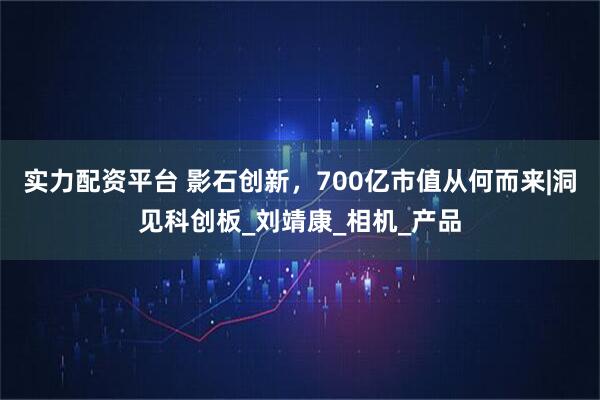 实力配资平台 影石创新，700亿市值从何而来|洞见科创板_刘靖康_相机_产品