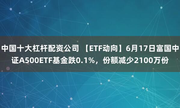 中国十大杠杆配资公司 【ETF动向】6月17日富国中证A500ETF基金跌0.1%，份额减少2100万份