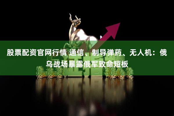 股票配资官网行情 通信、制导弹药、无人机：俄乌战场暴露俄军致命短板