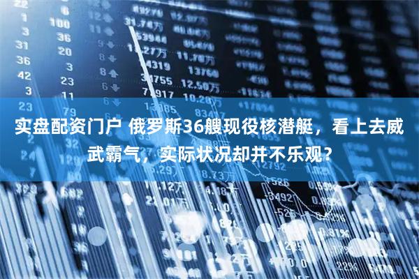 实盘配资门户 俄罗斯36艘现役核潜艇，看上去威武霸气，实际状况却并不乐观？