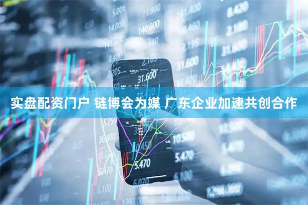 实盘配资门户 链博会为媒 广东企业加速共创合作