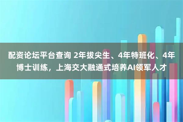 配资论坛平台查询 2年拔尖生、4年特班化、4年博士训练，上海交大融通式培养AI领军人才