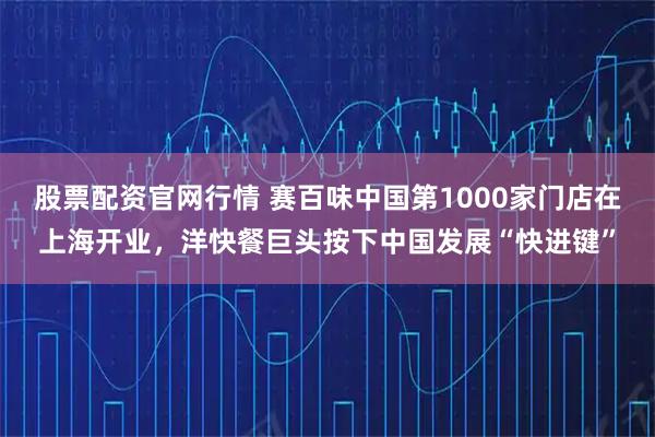 股票配资官网行情 赛百味中国第1000家门店在上海开业，洋快餐巨头按下中国发展“快进键”