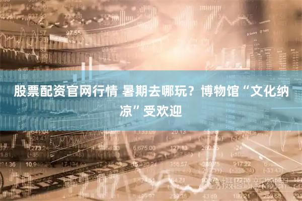 股票配资官网行情 暑期去哪玩？博物馆“文化纳凉”受欢迎