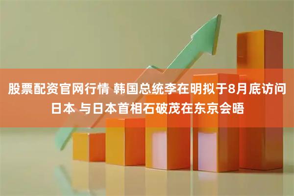 股票配资官网行情 韩国总统李在明拟于8月底访问日本 与日本首相石破茂在东京会晤