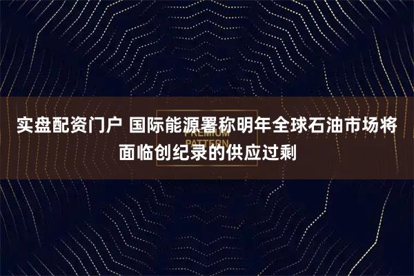 实盘配资门户 国际能源署称明年全球石油市场将面临创纪录的供应过剩