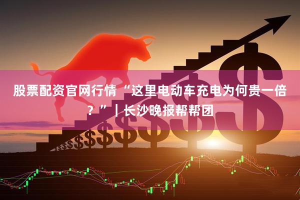 股票配资官网行情 “这里电动车充电为何贵一倍？”｜长沙晚报帮帮团