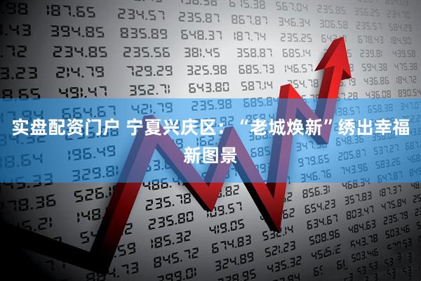 实盘配资门户 宁夏兴庆区：“老城焕新”绣出幸福新图景