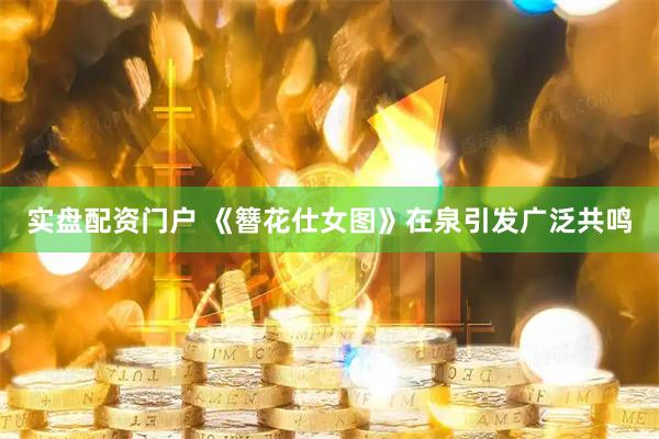 实盘配资门户 《簪花仕女图》在泉引发广泛共鸣