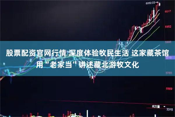 股票配资官网行情 深度体验牧民生活 这家藏茶馆用“老家当”讲述藏北游牧文化