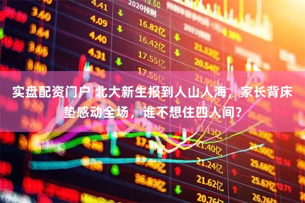 实盘配资门户 北大新生报到人山人海，家长背床垫感动全场，谁不想住四人间？