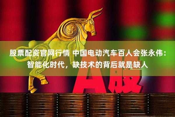 股票配资官网行情 中国电动汽车百人会张永伟：智能化时代，缺技术的背后就是缺人