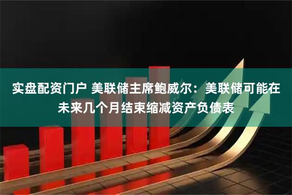 实盘配资门户 美联储主席鲍威尔：美联储可能在未来几个月结束缩减资产负债表