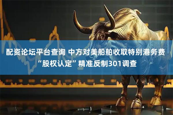 配资论坛平台查询 中方对美船舶收取特别港务费 “股权认定”精准反制301调查