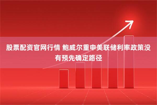 股票配资官网行情 鲍威尔重申美联储利率政策没有预先确定路径