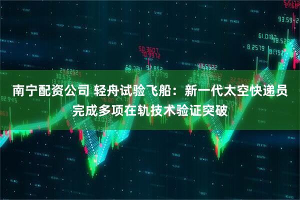 南宁配资公司 轻舟试验飞船：新一代太空快递员完成多项在轨技术验证突破