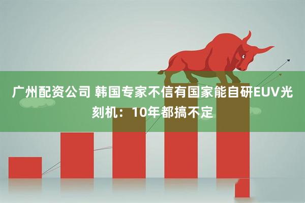 广州配资公司 韩国专家不信有国家能自研EUV光刻机：10年都搞不定