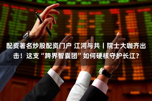 配资著名炒股配资门户 江河与共丨院士大咖齐出击！这支“跨界智囊团”如何硬核守护长江？