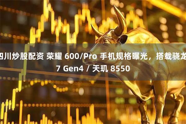 四川炒股配资 荣耀 600/Pro 手机规格曝光,搭载骁龙 7 Gen4 / 天玑 8550