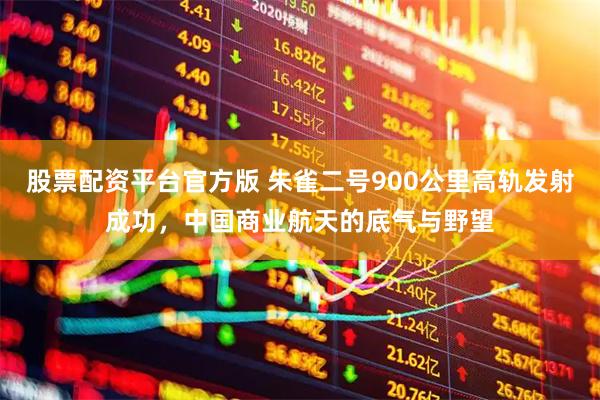 股票配资平台官方版 朱雀二号900公里高轨发射成功，中国商业航天的底气与野望