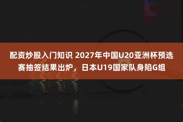 配资炒股入门知识 2027年中国U20亚洲杯预选赛抽签结果出炉，日本U19国家队身陷G组