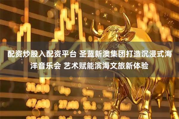 配资炒股入配资平台 圣蓝新澳集团打造沉浸式海洋音乐会 艺术赋能滨海文旅新体验