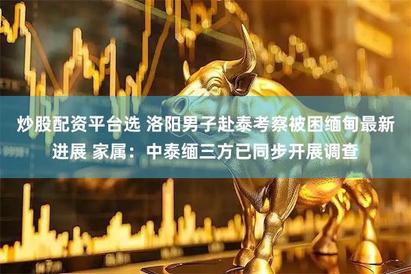 炒股配资平台选 洛阳男子赴泰考察被困缅甸最新进展 家属：中泰缅三方已同步开展调查