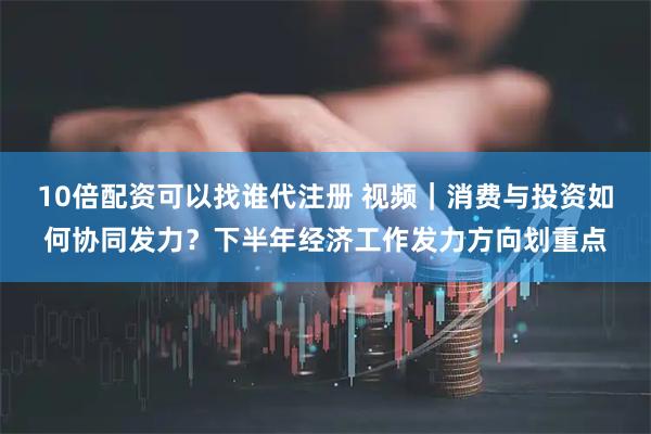 10倍配资可以找谁代注册 视频｜消费与投资如何协同发力？下半年经济工作发力方向划重点