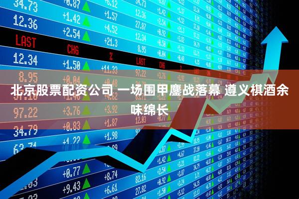 北京股票配资公司 一场围甲鏖战落幕 遵义棋酒余味绵长