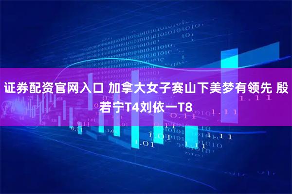 证券配资官网入口 加拿大女子赛山下美梦有领先 殷若宁T4刘依一T8