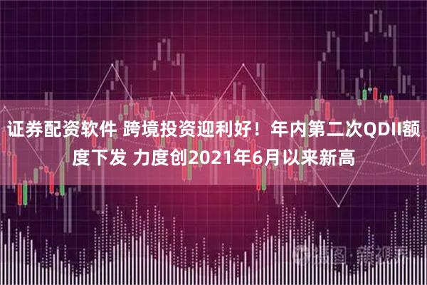 证券配资软件 跨境投资迎利好！年内第二次QDII额度下发 力度创2021年6月以来新高