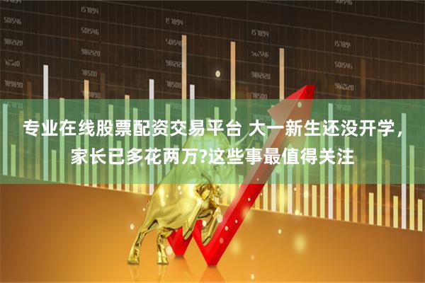 专业在线股票配资交易平台 大一新生还没开学，家长已多花两万?这些事最值得关注