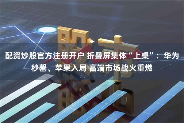 配资炒股官方注册开户 折叠屏集体“上桌”：华为秒罄、苹果入局 高端市场战火重燃