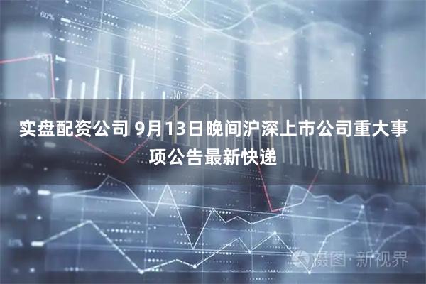 实盘配资公司 9月13日晚间沪深上市公司重大事项公告最新快递