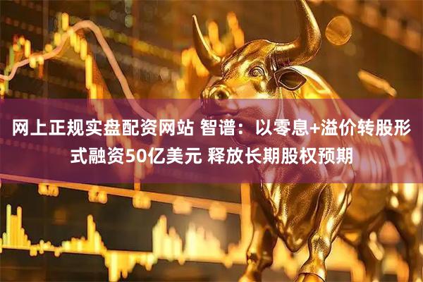 网上正规实盘配资网站 智谱：以零息+溢价转股形式融资50亿美元 释放长期股权预期