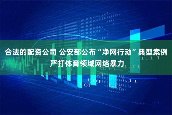 合法的配资公司 公安部公布“净网行动”典型案例 严打体育领域网络暴力