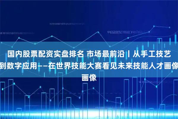 国内股票配资实盘排名 市场最前沿丨从手工技艺到数字应用——在世界技能大赛看见未来技能人才画像