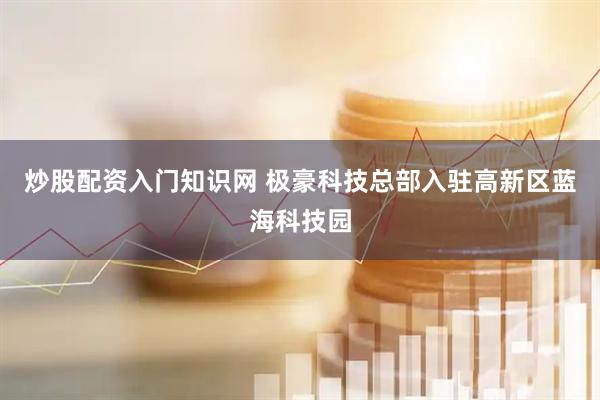 炒股配资入门知识网 极豪科技总部入驻高新区蓝海科技园