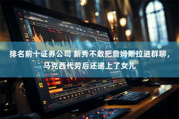 排名前十证券公司 新秀不敢把詹姆斯拉进群聊，马克西代劳后还递上了女儿